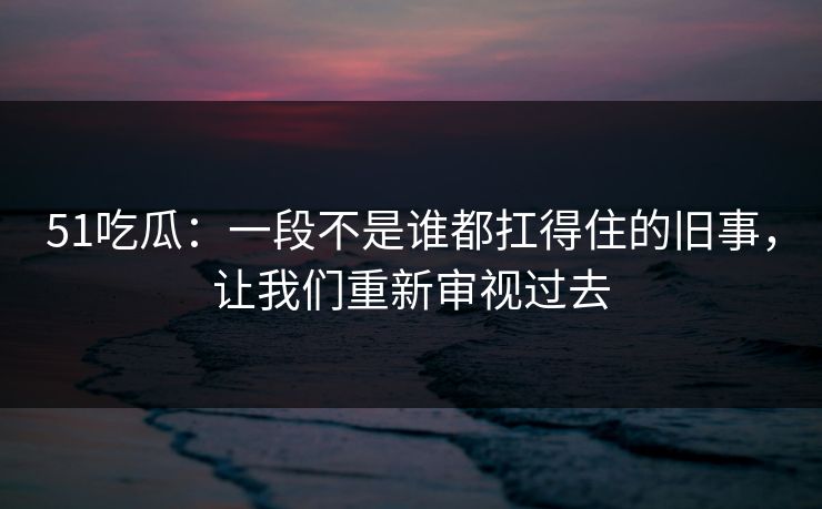 51吃瓜：一段不是谁都扛得住的旧事，让我们重新审视过去