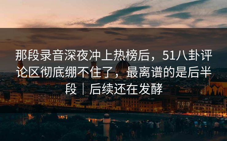 那段录音深夜冲上热榜后,51八卦评论区彻底绷不住了,最离谱的是后半段|后续还在发酵 那段录音深夜冲上热榜后,51八卦评论区彻底绷不住了,最离谱的是后半段|后续还在发酵