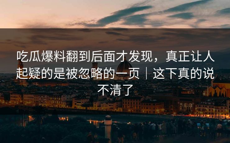 吃瓜爆料翻到后面才发现，真正让人起疑的是被忽略的一页｜这下真的说不清了
