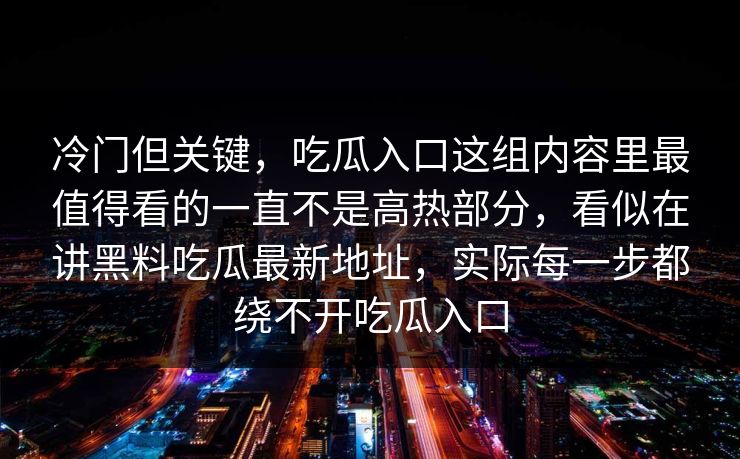 冷门但关键,吃瓜入口这组内容里最值得看的一直不是高热部分,看似在讲黑料吃瓜最新地址,实际每一步都绕不开吃瓜入口 冷门但关键,吃瓜入口这组内容里最值得看的一直不是高热部分,看似在讲黑料吃瓜最新地址,实际每一步都绕不开吃瓜入口