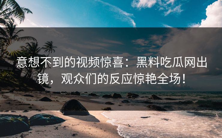 意想不到的视频惊喜:黑料吃瓜网出镜,观众们的反应惊艳全场! 意想不到的视频惊喜:黑料吃瓜网出镜,观众们的反应惊艳全场!