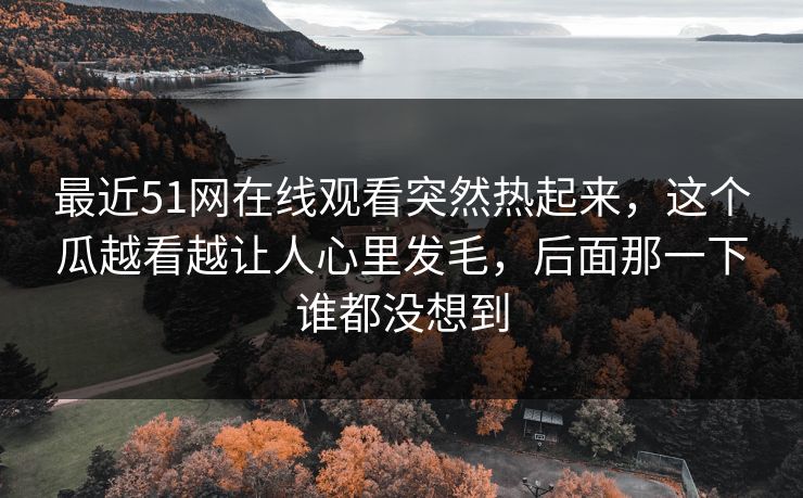 最近51网在线观看突然热起来,这个瓜越看越让人心里发毛,后面那一下谁都没想到 最近51网在线观看突然热起来,这个瓜越看越让人心里发毛,后面那一下谁都没想到