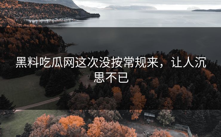 黑料吃瓜网这次没按常规来,让人沉思不已 黑料吃瓜网这次没按常规来,让人沉思不已