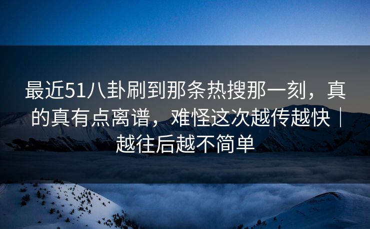 最近51八卦刷到那条热搜那一刻，真的真有点离谱，难怪这次越传越快｜越往后越不简单