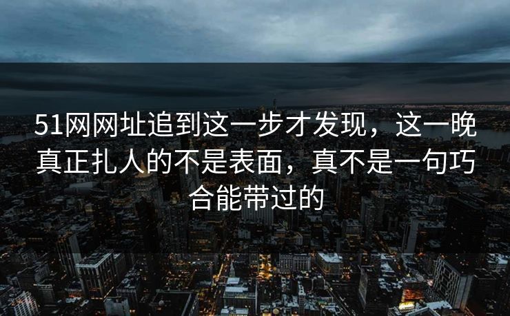 51网网址追到这一步才发现,这一晚真正扎人的不是表面,真不是一句巧合能带过的 51网网址追到这一步才发现,这一晚真正扎人的不是表面,真不是一句巧合能带过的