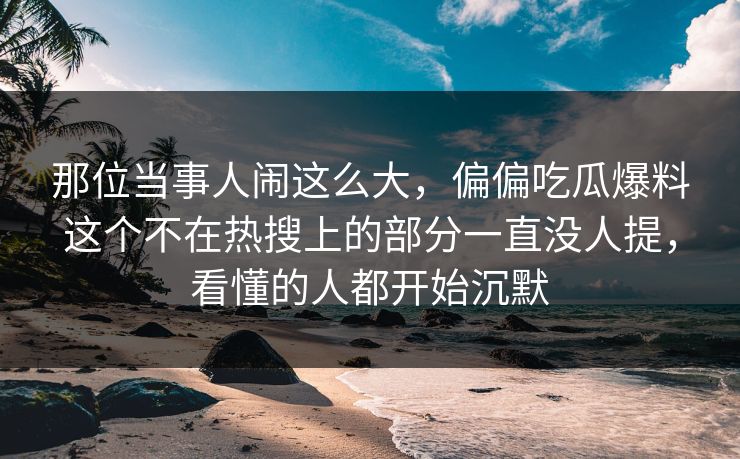 那位当事人闹这么大,偏偏吃瓜爆料这个不在热搜上的部分一直没人提,看懂的人都开始沉默 那位当事人闹这么大,偏偏吃瓜爆料这个不在热搜上的部分一直没人提,看懂的人都开始沉默
