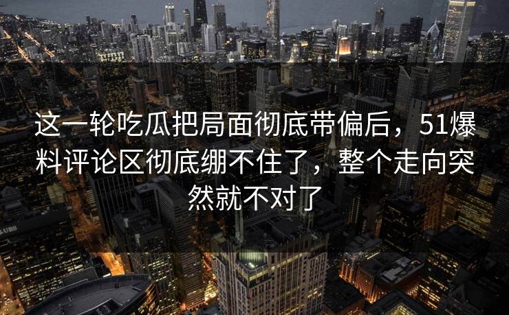 这一轮吃瓜把局面彻底带偏后,51爆料评论区彻底绷不住了,整个走向突然就不对了 这一轮吃瓜把局面彻底带偏后,51爆料评论区彻底绷不住了,整个走向突然就不对了