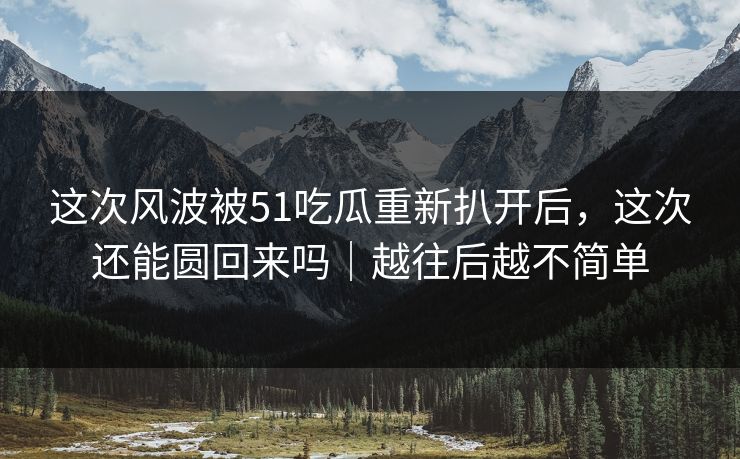 这次风波被51吃瓜重新扒开后,这次还能圆回来吗|越往后越不简单 这次风波被51吃瓜重新扒开后,这次还能圆回来吗|越往后越不简单