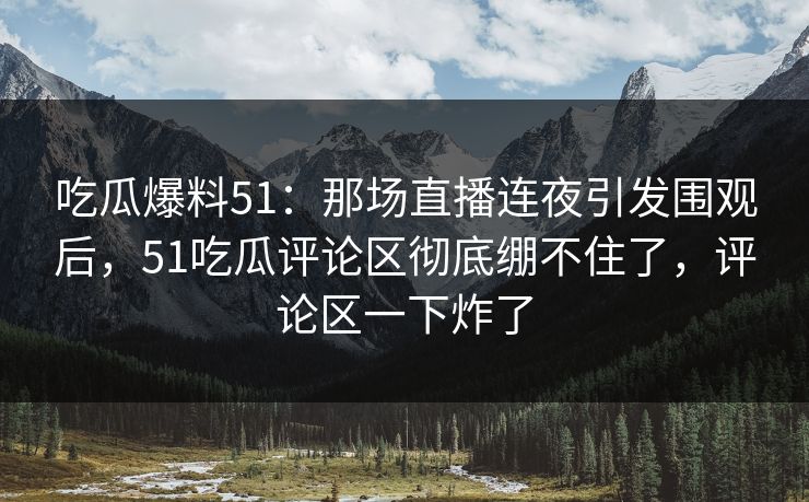 吃瓜爆料51:那场直播连夜引发围观后,51吃瓜评论区彻底绷不住了,评论区一下炸了 吃瓜爆料51:那场直播连夜引发围观后,51吃瓜评论区彻底绷不住了,评论区一下炸了