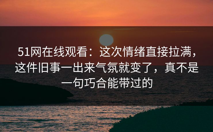 51网在线观看:这次情绪直接拉满,这件旧事一出来气氛就变了,真不是一句巧合能带过的 51网在线观看:这次情绪直接拉满,这件旧事一出来气氛就变了,真不是一句巧合能带过的
