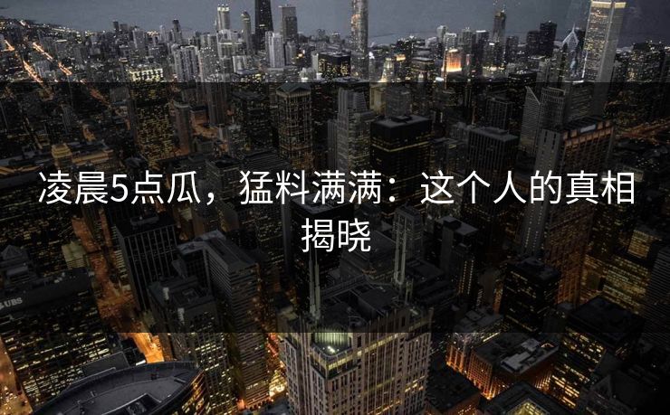 凌晨5点瓜,猛料满满:这个人的真相揭晓 凌晨5点瓜,猛料满满:这个人的真相揭晓