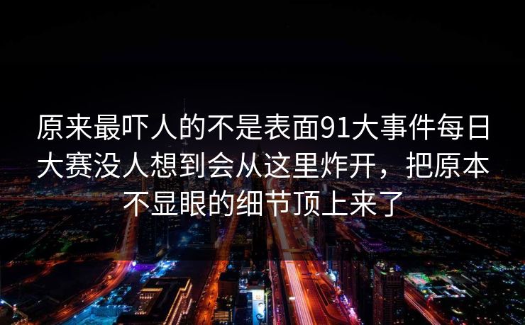 原来最吓人的不是表面91大事件每日大赛没人想到会从这里炸开,把原本不显眼的细节顶上来了 原来最吓人的不是表面91大事件每日大赛没人想到会从这里炸开,把原本不显眼的细节顶上来了