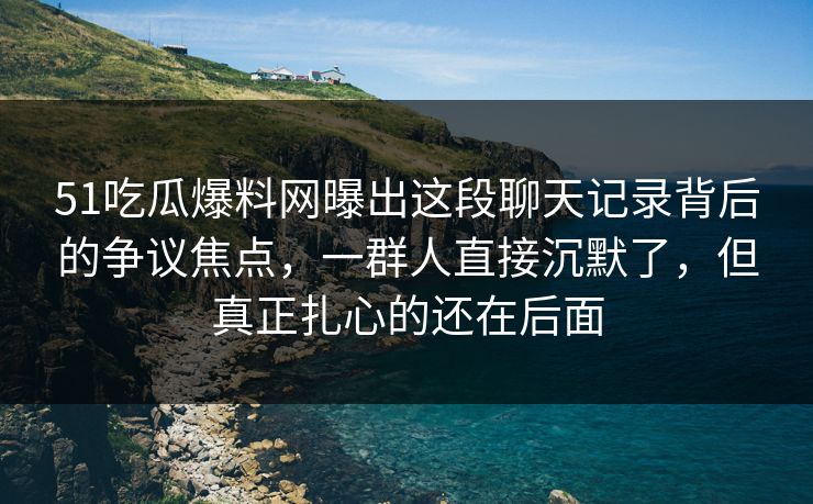 51吃瓜爆料网曝出这段聊天记录背后的争议焦点，一群人直接沉默了，但真正扎心的还在后面