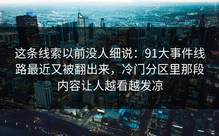 这条线索以前没人细说:91大事件线路最近又被翻出来,冷门分区里那段内容让人越看越发凉 这条线索以前没人细说:91大事件线路最近又被翻出来,冷门分区里那段内容让人越看越发凉