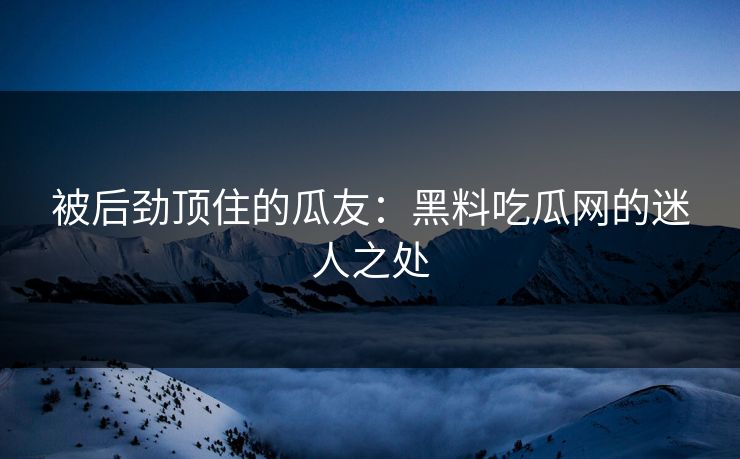 被后劲顶住的瓜友:黑料吃瓜网的迷人之处 被后劲顶住的瓜友:黑料吃瓜网的迷人之处