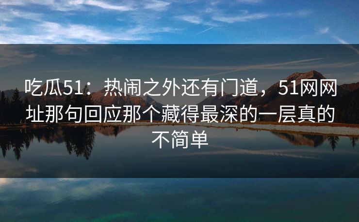 吃瓜51:热闹之外还有门道,51网网址那句回应那个藏得最深的一层真的不简单 吃瓜51:热闹之外还有门道,51网网址那句回应那个藏得最深的一层真的不简单