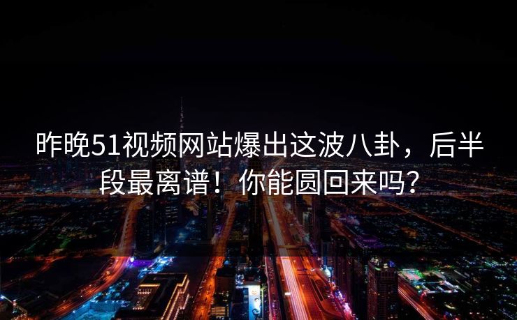 昨晚51视频网站爆出这波八卦，后半段最离谱！你能圆回来吗？