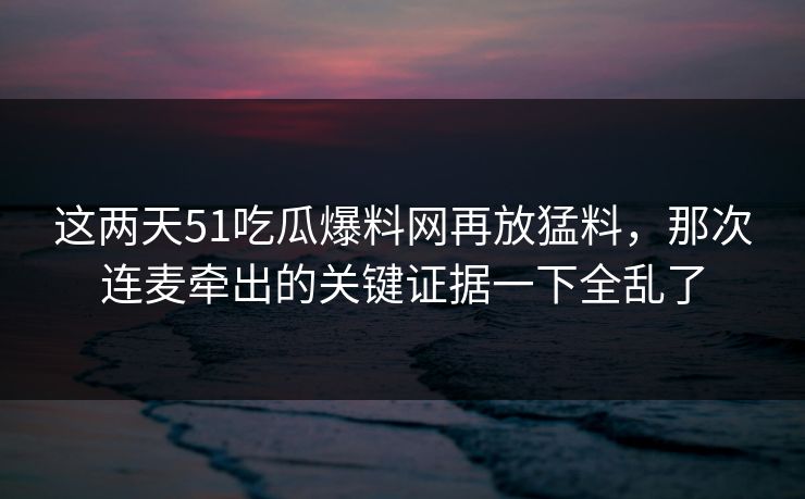 这两天51吃瓜爆料网再放猛料，那次连麦牵出的关键证据一下全乱了