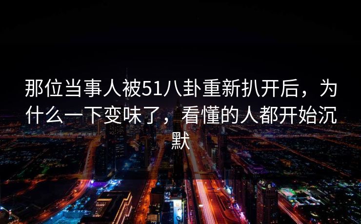 那位当事人被51八卦重新扒开后，为什么一下变味了，看懂的人都开始沉默