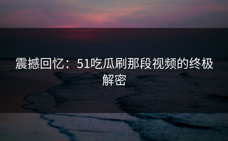 震撼回忆:51吃瓜刷那段视频的终极解密 震撼回忆:51吃瓜刷那段视频的终极解密