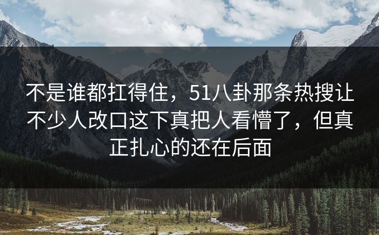不是谁都扛得住，51八卦那条热搜让不少人改口这下真把人看懵了，但真正扎心的还在后面